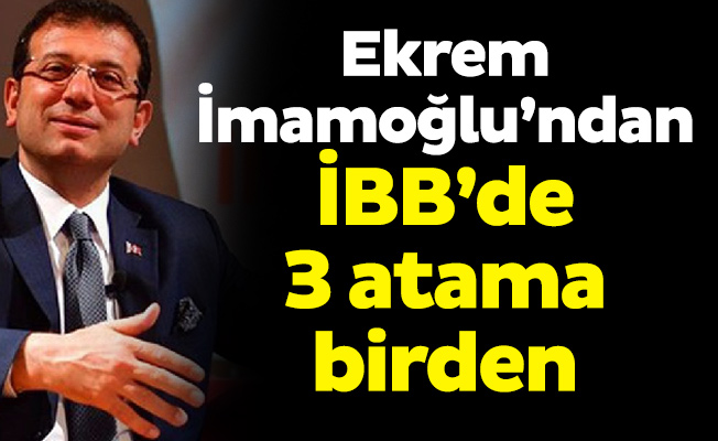 Ekrem İmamoğlu’ndan İBB’de 3 atama birden