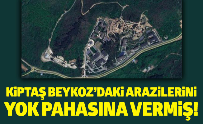 KİPTAŞ BEYKOZ’DAKİ ARAZİLERİNİ YOK PAHASINA VERMİŞ!